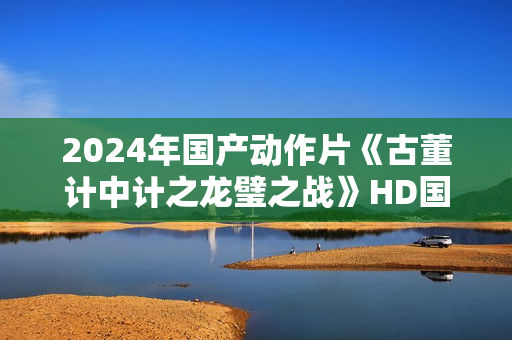2024年国产动作片《古董计中计之龙璧之战》HD国语中英双字
