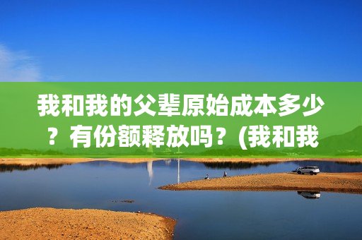 我和我的父辈原始成本多少？有份额释放吗？(我和我的父辈原形)