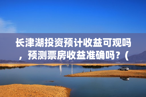 长津湖投资预计收益可观吗，预测票房收益准确吗？(长津湖投资预计收益有多少)