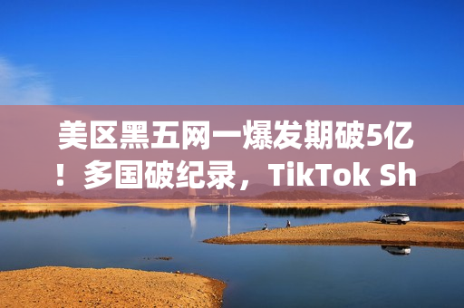  美区黑五网一爆发期破5亿！多国破纪录，TikTok Shop成为中国商家出海新主场(美国黑五网一是哪一天)