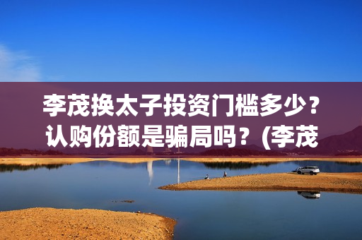 李茂换太子投资门槛多少？认购份额是骗局吗？(李茂换太子怎么投资)