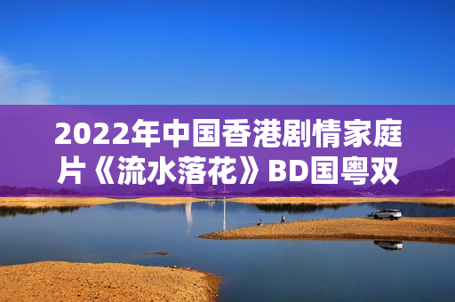 2022年中国香港剧情家庭片《流水落花》BD国粤双语中字 2022年中国香港剧情家庭片《流水落花》BD国粤双语中字