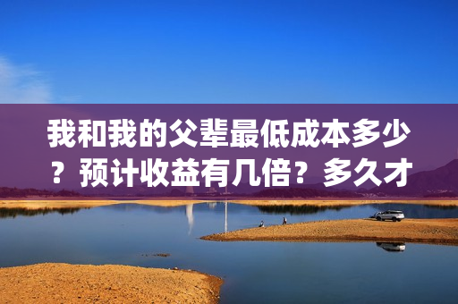 我和我的父辈最低成本多少？预计收益有几倍？多久才能分红？(我和我的父辈最终预告)