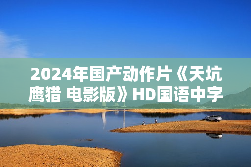 2024年国产动作片《天坑鹰猎 电影版》HD国语中字 2024年国产动作片《天坑鹰猎 电影版》HD国语中字