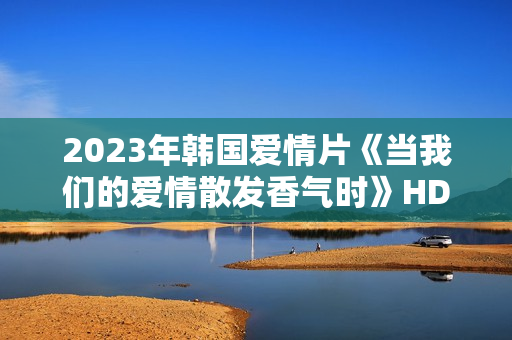 2023年韩国爱情片《当我们的爱情散发香气时》HD韩语中字