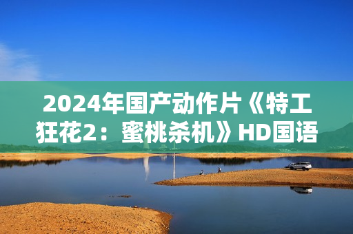 2024年国产动作片《特工狂花2：蜜桃杀机》HD国语中字