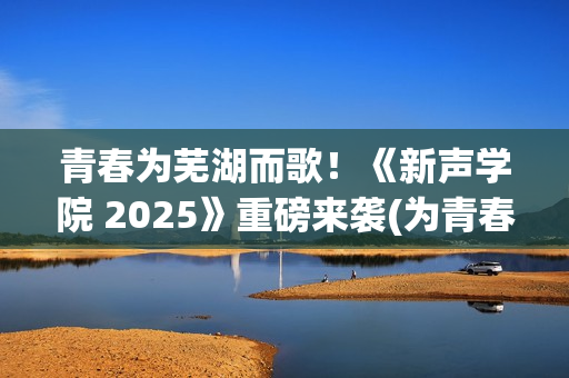 青春为芜湖而歌！《新声学院 2025》重磅来袭(为青春高歌)