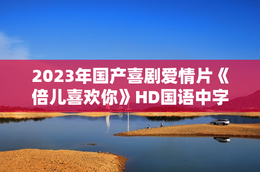 2023年国产喜剧爱情片《倍儿喜欢你》HD国语中字