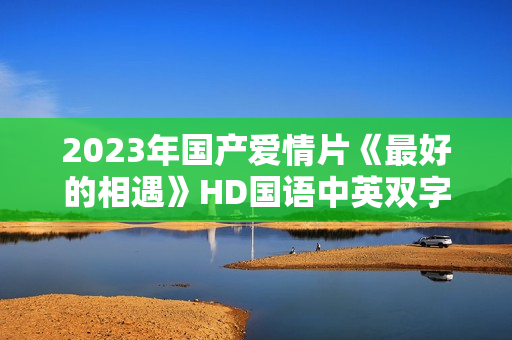 2023年国产爱情片《最好的相遇》HD国语中英双字