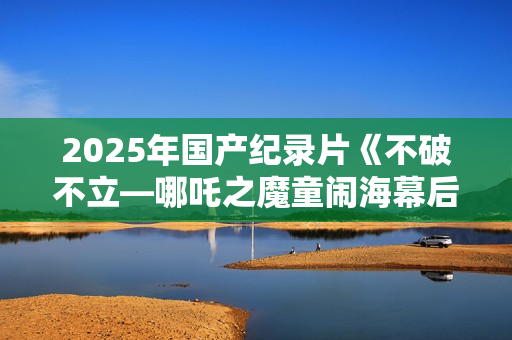 2025年国产纪录片《不破不立—哪吒之魔童闹海幕后纪录片》HD中字