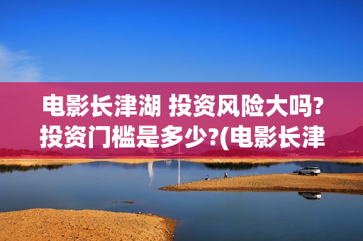 电影长津湖 投资风险大吗?投资门槛是多少?(电影长津湖投资)