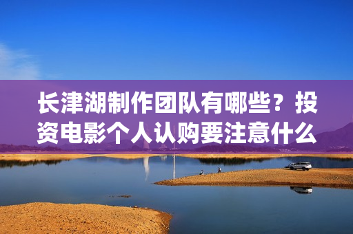 长津湖制作团队有哪些？投资电影个人认购要注意什么？(《长津湖》的制作团队有多强大)