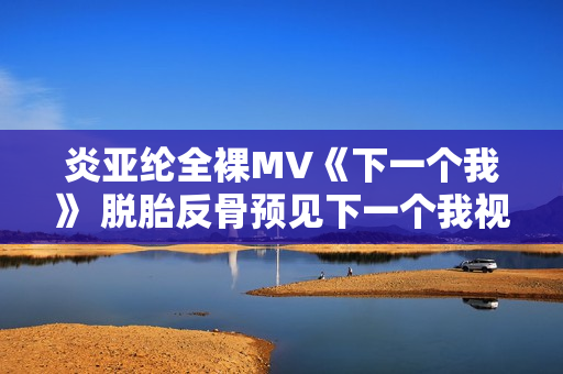 炎亚纶全裸MV《下一个我》 脱胎反骨预见下一个我视频