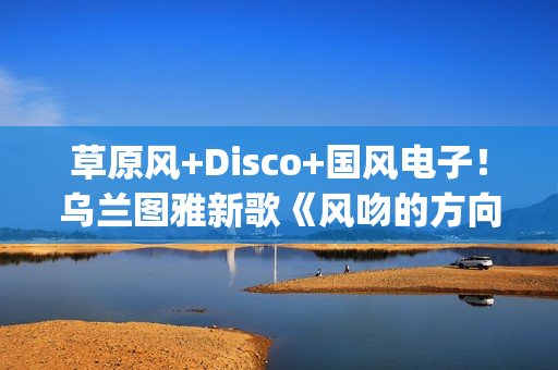 草原风+Disco+国风电子！乌兰图雅新歌《风吻的方向》燃动岁末(草原风dj舞曲)