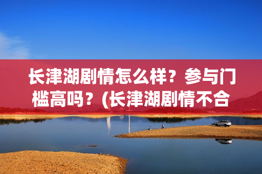 长津湖剧情怎么样？参与门槛高吗？(长津湖剧情不合理)