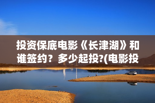 投资保底电影《长津湖》和谁签约？多少起投?(电影投资保本协议有效吗)
