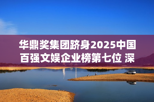 华鼎奖集团跻身2025中国百强文娱企业榜第七位 深度联动大湾区打造全球文化枢纽(华鼎奖和华鼎集团)