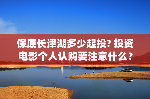 保底长津湖多少起投? 投资电影个人认购要注意什么？(长津湖保底协议)