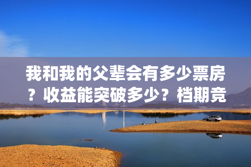 我和我的父辈会有多少票房？收益能突破多少？档期竞争大吗？(我和我的父辈说的是啥)