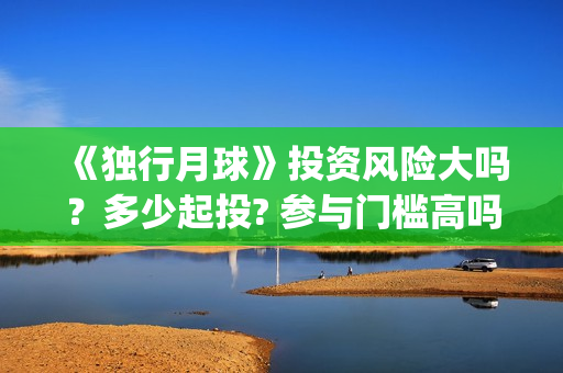 《独行月球》投资风险大吗？多少起投? 参与门槛高吗？(独行月球电影出品方)