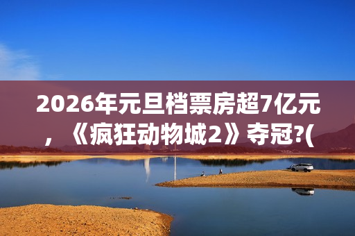 2026年元旦档票房超7亿元，《疯狂动物城2》夺冠?(2020年元旦档期电影)
