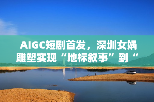  AIGC短剧首发，深圳女娲雕塑实现“地标叙事”到“情感叙事”跨越