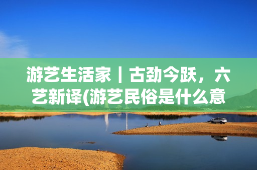 游艺生活家｜古劲今跃，六艺新译(游艺民俗是什么意思)