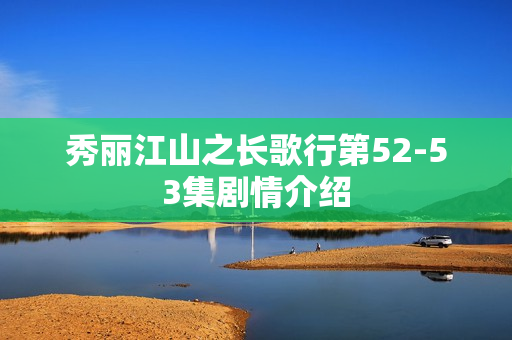 秀丽江山之长歌行第52-53集剧情介绍