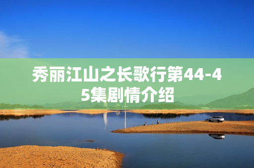 秀丽江山之长歌行第44-45集剧情介绍