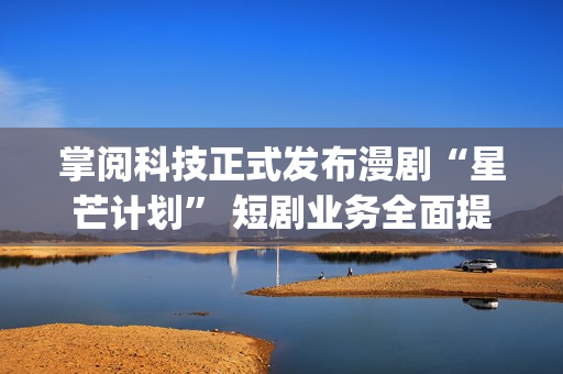 掌阅科技正式发布漫剧“星芒计划” 短剧业务全面提速(掌阅科技2021)