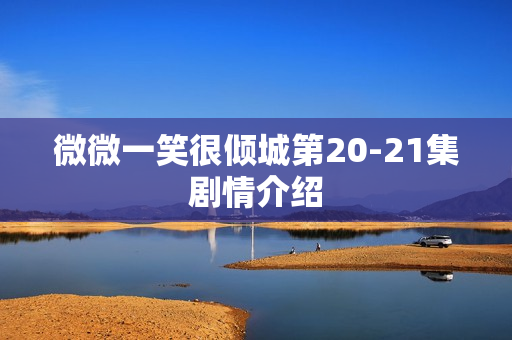 微微一笑很倾城第20-21集剧情介绍