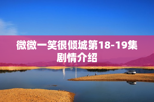 微微一笑很倾城第18-19集剧情介绍