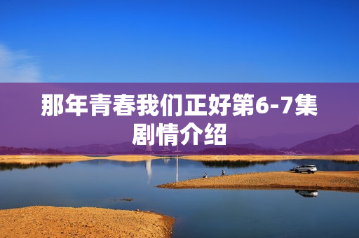 那年青春我们正好第6-7集剧情介绍