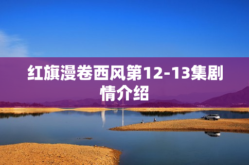 红旗漫卷西风第12-13集剧情介绍