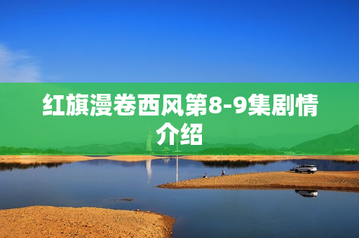红旗漫卷西风第8-9集剧情介绍