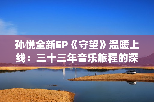 孙悦全新EP《守望》温暖上线：三十三年音乐旅程的深情守望(孙悦mtv)