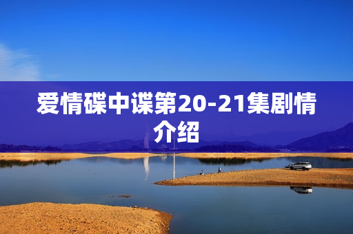 爱情碟中谍第20-21集剧情介绍