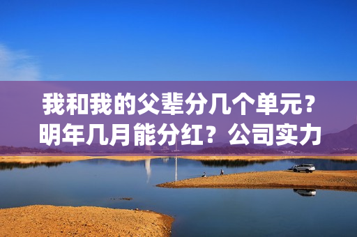 我和我的父辈分几个单元？明年几月能分红？公司实力怎么样？(我和我的父辈分为几部分)