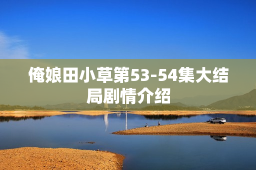 俺娘田小草第53-54集大结局剧情介绍