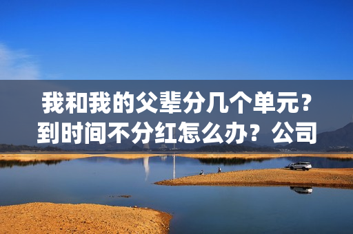 我和我的父辈分几个单元？到时间不分红怎么办？公司实力怎么样？(我和我的父辈分别是哪几个故事)