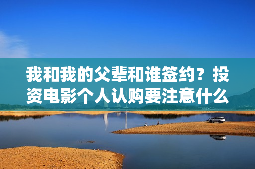 我和我的父辈和谁签约？投资电影个人认购要注意什么？(我和我的父辈是悲剧吗)