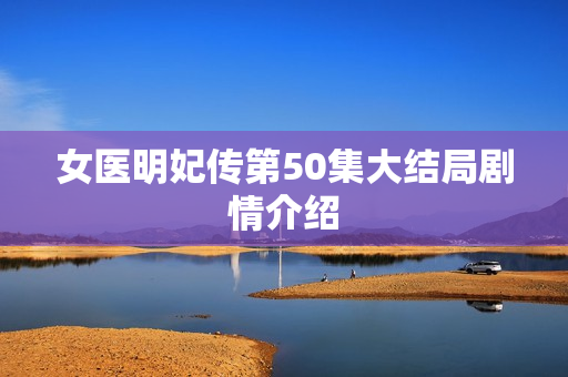 女医明妃传第50集大结局剧情介绍