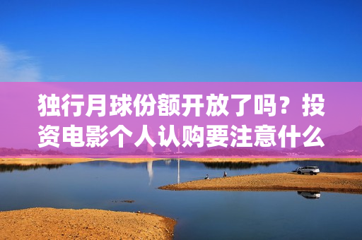 独行月球份额开放了吗？投资电影个人认购要注意什么？(独行月球电影什么时候开机)
