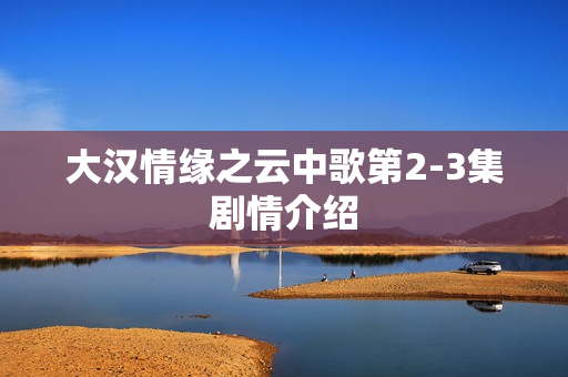 大汉情缘之云中歌第2-3集剧情介绍