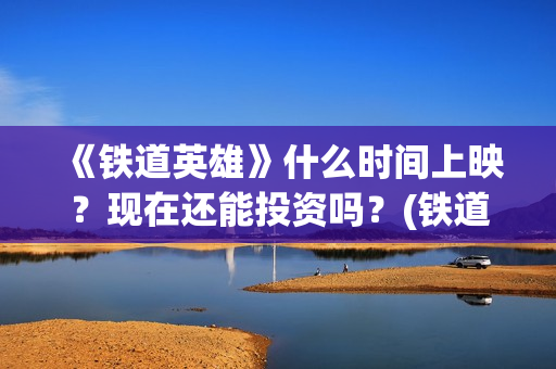 《铁道英雄》什么时间上映？现在还能投资吗？(铁道英雄全体演员)