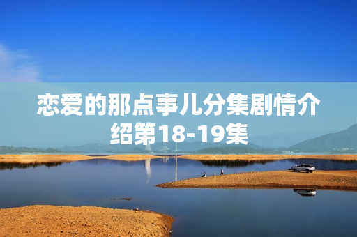 恋爱的那点事儿分集剧情介绍第18-19集