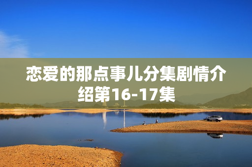 恋爱的那点事儿分集剧情介绍第16-17集