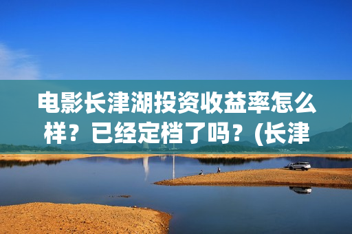 电影长津湖投资收益率怎么样？已经定档了吗？(长津湖这部电影投资了多少钱)