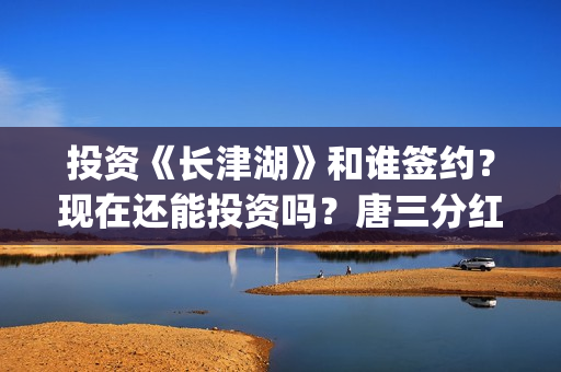 投资《长津湖》和谁签约？现在还能投资吗？唐三分红吗？(投资《长津湖》的人是谁)