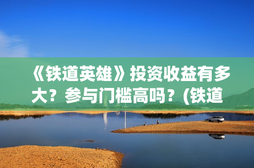 《铁道英雄》投资收益有多大？参与门槛高吗？(铁道英雄出品)